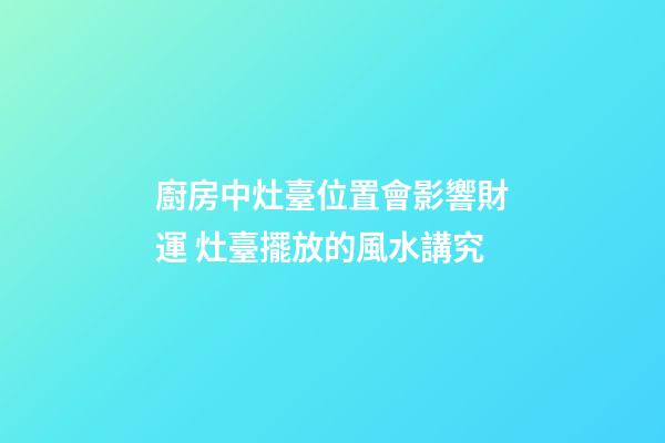 廚房中灶臺位置會影響財運 灶臺擺放的風水講究